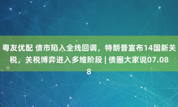 粤友优配 债市陷入全线回调，特朗普宣布14国新关税，关税博弈进入多维阶段 | 债圈大家说07.08