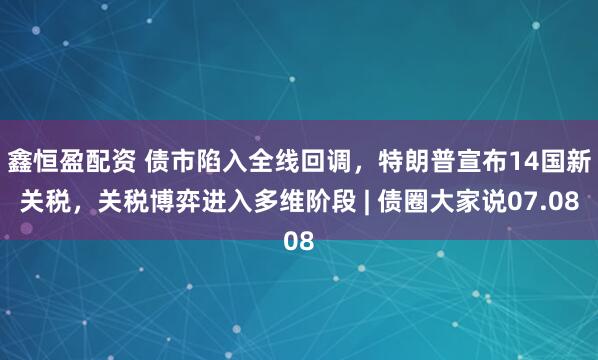 鑫恒盈配资 债市陷入全线回调，特朗普宣布14国新关税，关税博弈进入多维阶段 | 债圈大家说07.08