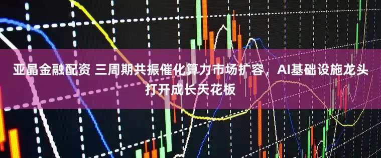 亚晶金融配资 三周期共振催化算力市场扩容，AI基础设施龙头打开成长天花板