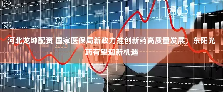 河北龙坤配资 国家医保局新政力推创新药高质量发展，东阳光药有望迎新机遇