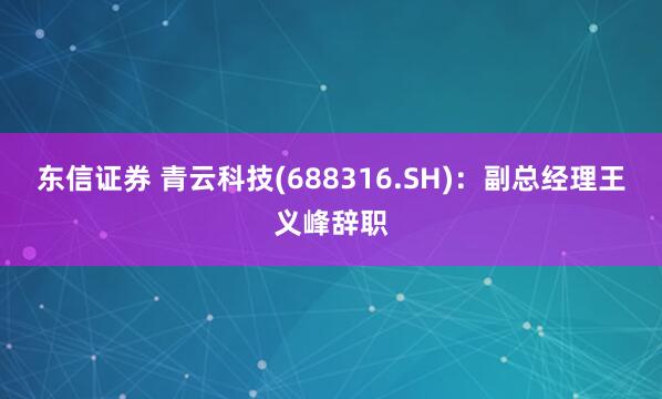 东信证券 青云科技(688316.SH):副总经理王义峰辞职