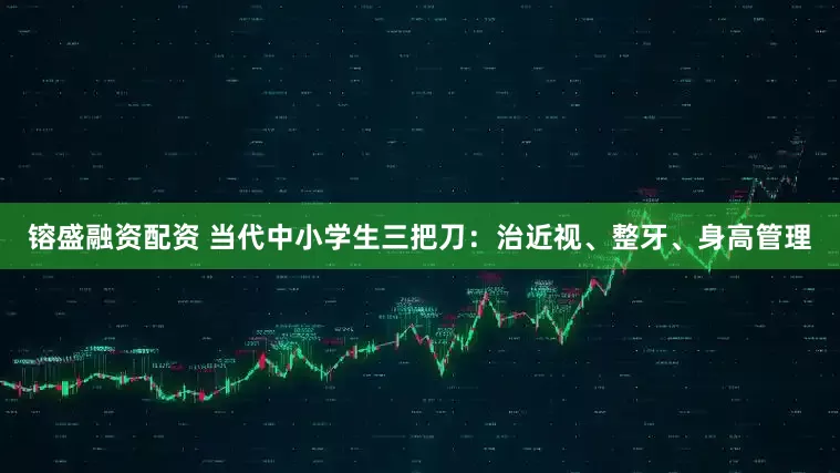 镕盛融资配资 当代中小学生三把刀：治近视、整牙、身高管理