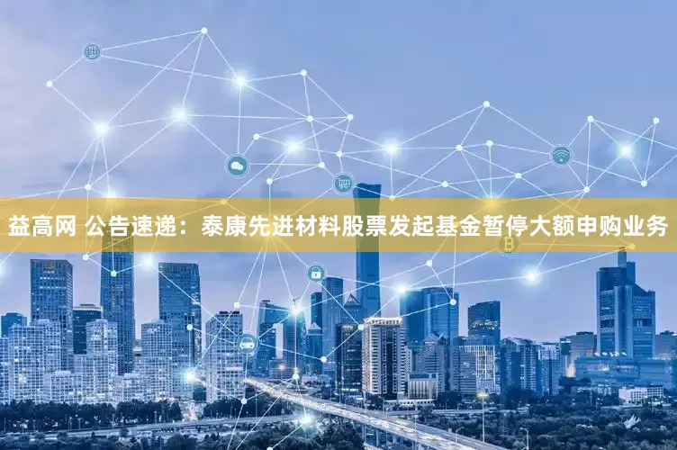 益高网 公告速递：泰康先进材料股票发起基金暂停大额申购业务