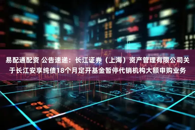 易配通配资 公告速递：长江证券（上海）资产管理有限公司关于长江安享纯债18个月定开基金暂停代销机构大额申购业务