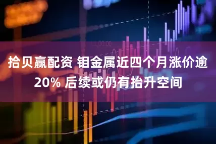 拾贝赢配资 钼金属近四个月涨价逾20% 后续或仍有抬升空间