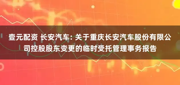 壹元配资 长安汽车: 关于重庆长安汽车股份有限公司控股股东变更的临时受托管理事务报告