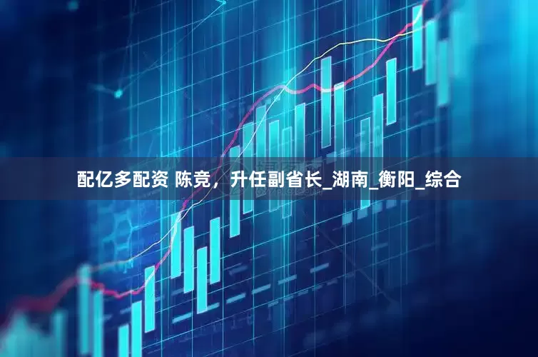 配亿多配资 陈竞，升任副省长_湖南_衡阳_综合