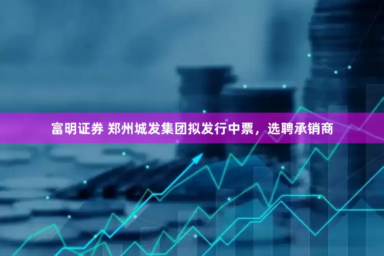 富明证券 郑州城发集团拟发行中票，选聘承销商