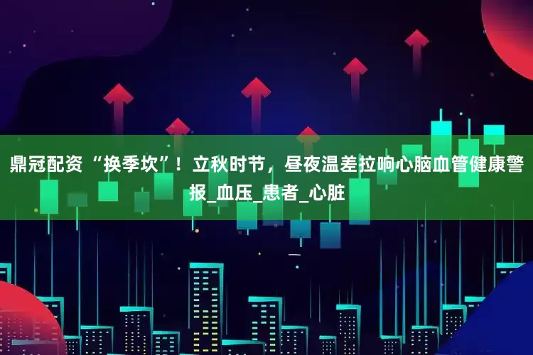 鼎冠配资 “换季坎”！立秋时节，昼夜温差拉响心脑血管健康警报_血压_患者_心脏