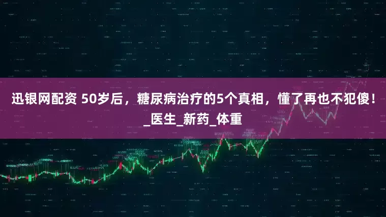 迅银网配资 50岁后，糖尿病治疗的5个真相，懂了再也不犯傻！_医生_新药_体重