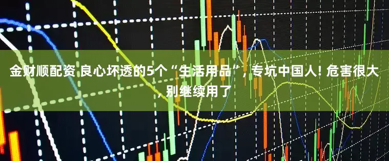 金财顺配资 良心坏透的5个“生活用品”, 专坑中国人! 危害很大, 别继续用了
