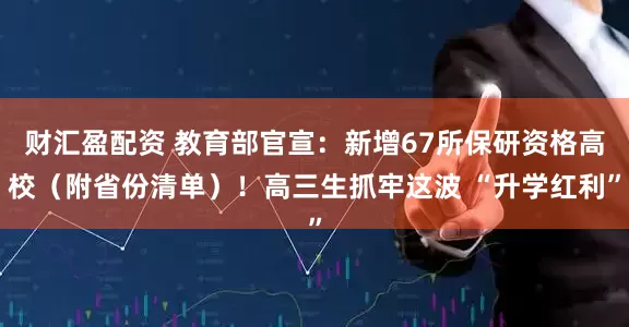 财汇盈配资 教育部官宣：新增67所保研资格高校（附省份清单）！高三生抓牢这波 “升学红利”