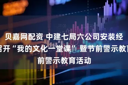 贝嘉网配资 中建七局六公司安装经理部召开“我的文化一堂课” 暨节前警示教育活动
