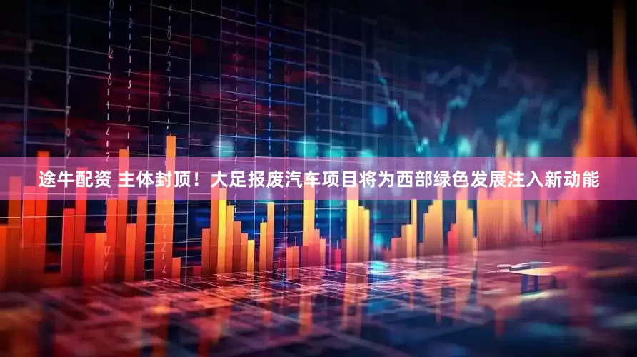 途牛配资 主体封顶！大足报废汽车项目将为西部绿色发展注入新动能