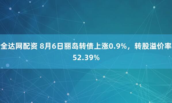 全达网配资 8月6日丽岛转债上涨0.9%，转股溢价率52.39%