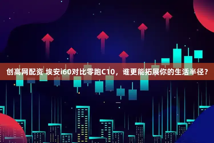 创高网配资 埃安i60对比零跑C10,谁更能拓展你的生活半径?