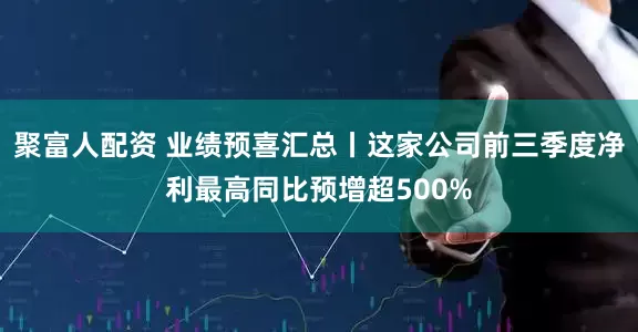聚富人配资 业绩预喜汇总丨这家公司前三季度净利最高同比预增超500%
