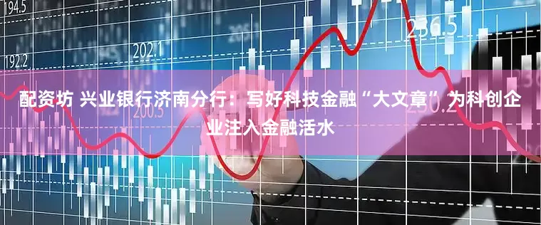 配资坊 兴业银行济南分行：写好科技金融“大文章” 为科创企业注入金融活水