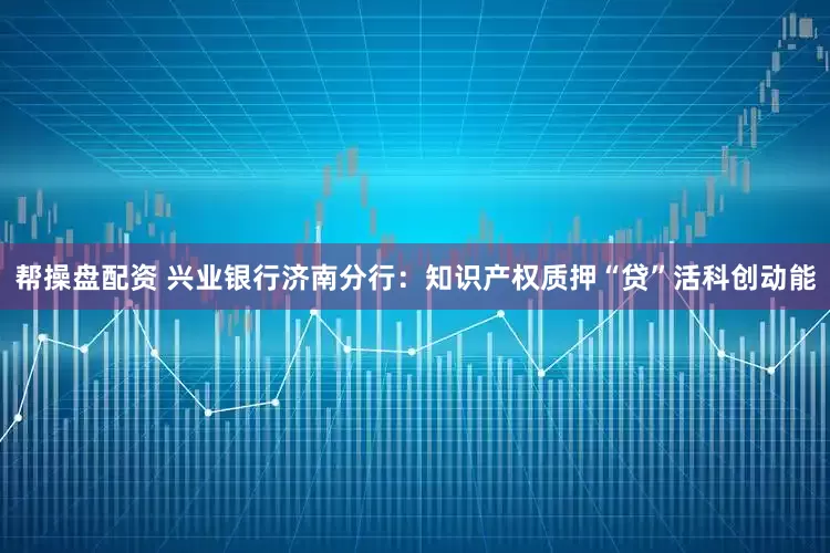 帮操盘配资 兴业银行济南分行：知识产权质押“贷”活科创动能