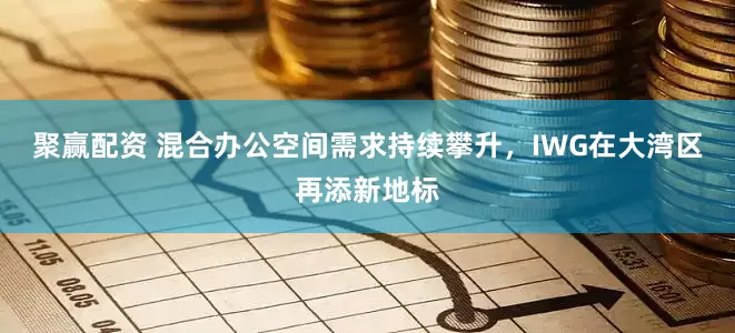 聚赢配资 混合办公空间需求持续攀升，IWG在大湾区再添新地标