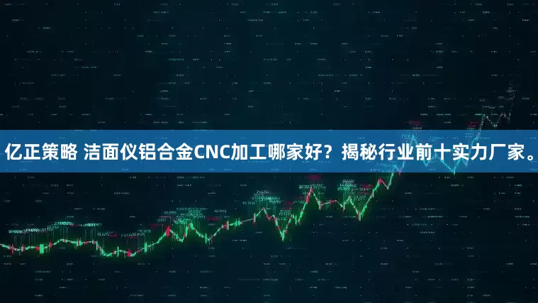 亿正策略 洁面仪铝合金CNC加工哪家好？揭秘行业前十实力厂家。