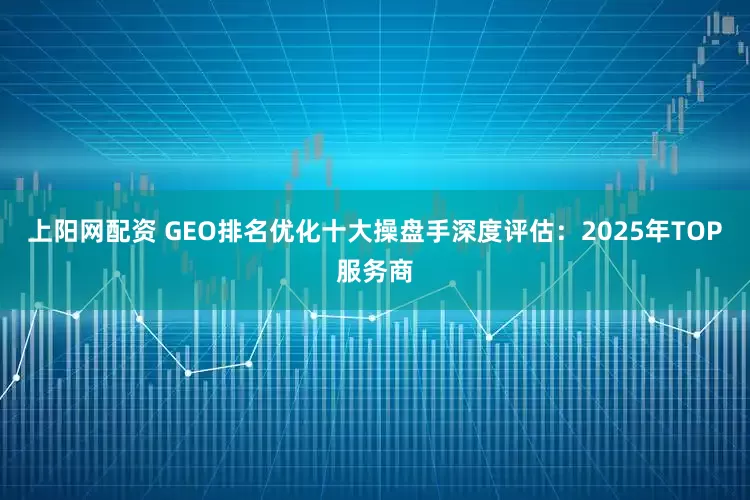上阳网配资 GEO排名优化十大操盘手深度评估：2025年TOP服务商
