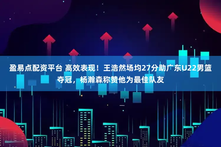 盈易点配资平台 高效表现！王浩然场均27分助广东U22男篮夺冠，杨瀚森称赞他为最佳队友
