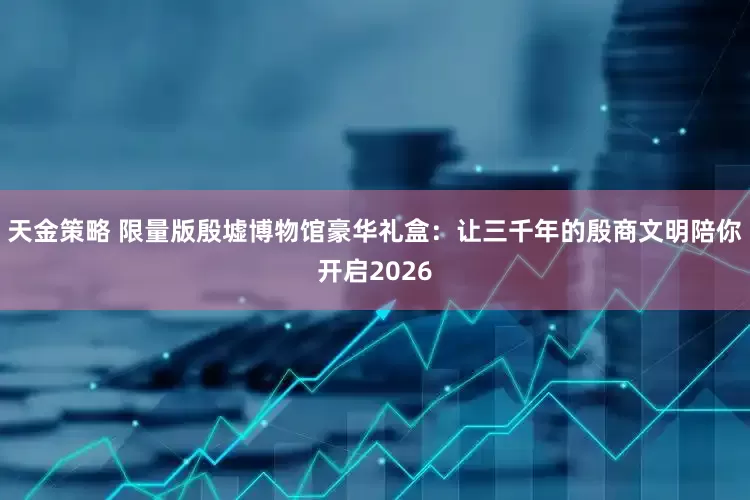 天金策略 限量版殷墟博物馆豪华礼盒：让三千年的殷商文明陪你开启2026