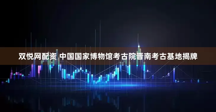 双悦网配资 中国国家博物馆考古院晋南考古基地揭牌
