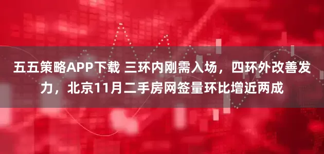 五五策略APP下载 三环内刚需入场，四环外改善发力，北京11月二手房网签量环比增近两成