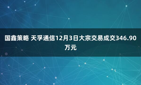 国鑫策略 天孚通信12月3日大宗交易成交346.90万元