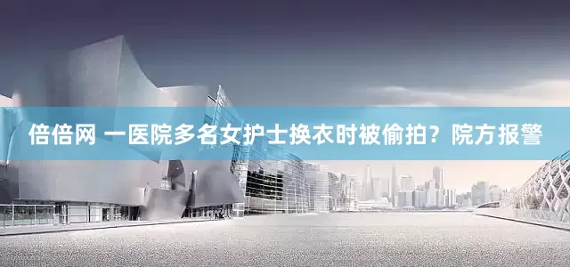 倍倍网 一医院多名女护士换衣时被偷拍？院方报警