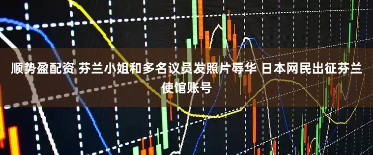 顺势盈配资 芬兰小姐和多名议员发照片辱华 日本网民出征芬兰使馆账号