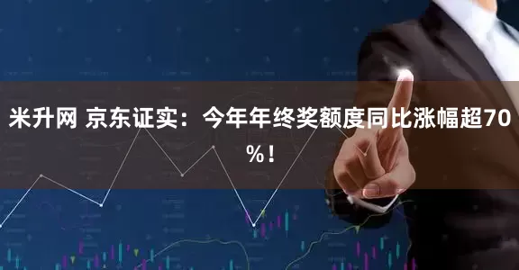 米升网 京东证实：今年年终奖额度同比涨幅超70%！