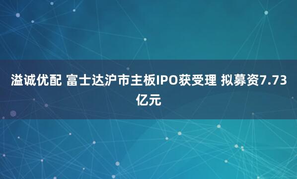 溢诚优配 富士达沪市主板IPO获受理 拟募资7.73亿元