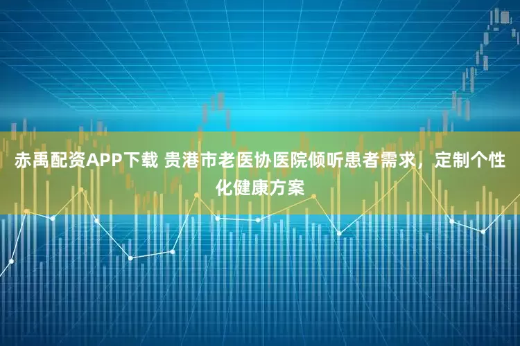 赤禹配资APP下载 贵港市老医协医院倾听患者需求，定制个性化健康方案