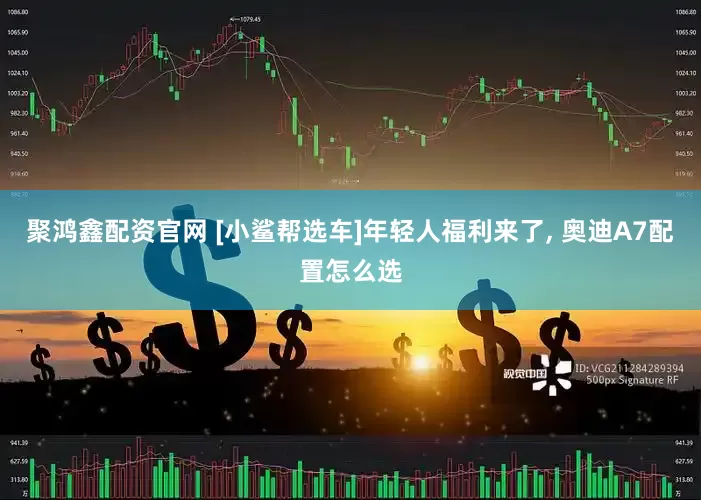 聚鸿鑫配资官网 [小鲨帮选车]年轻人福利来了, 奥迪A7配置怎么选