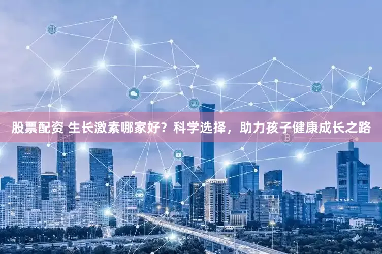 股票配资 生长激素哪家好？科学选择，助力孩子健康成长之路