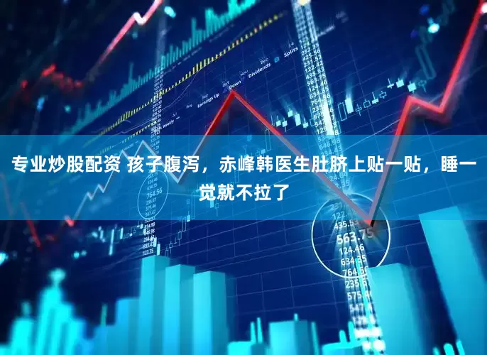 专业炒股配资 孩子腹泻，赤峰韩医生肚脐上贴一贴，睡一觉就不拉了