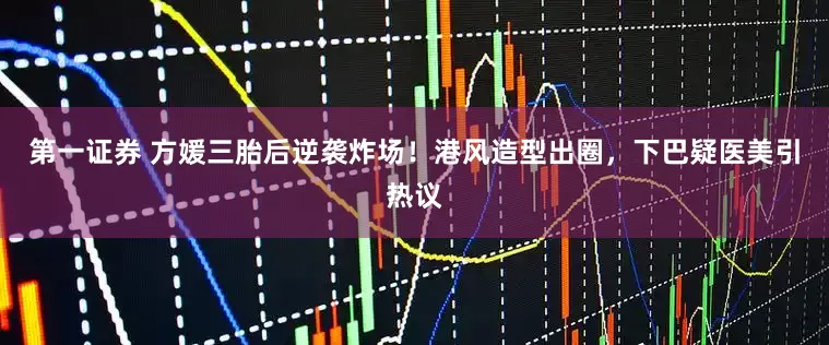 第一证券 方媛三胎后逆袭炸场！港风造型出圈，下巴疑医美引热议