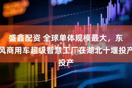 盛鑫配资 全球单体规模最大，东风商用车超级智慧工厂在湖北十堰投产