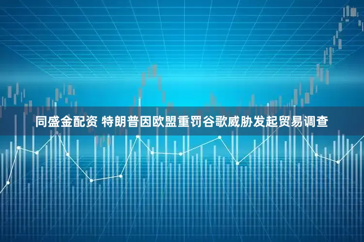 同盛金配资 特朗普因欧盟重罚谷歌威胁发起贸易调查