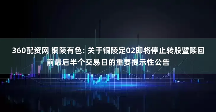 360配资网 铜陵有色: 关于铜陵定02即将停止转股暨赎回前最后半个交易日的重要提示性公告