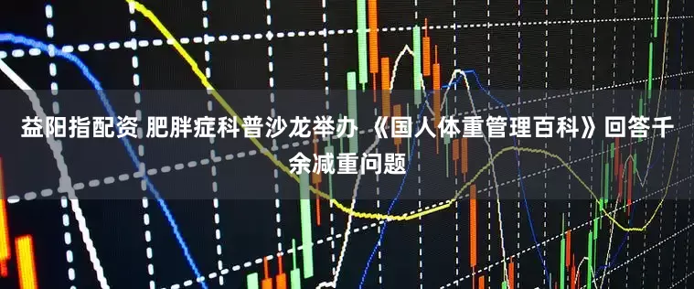 益阳指配资 肥胖症科普沙龙举办 《国人体重管理百科》回答千余减重问题
