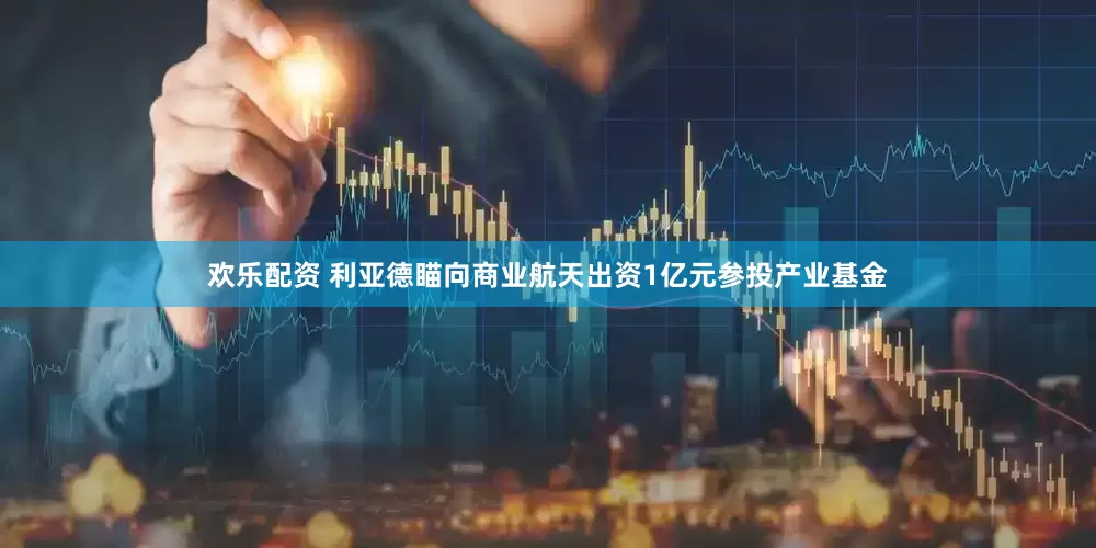 欢乐配资 利亚德瞄向商业航天出资1亿元参投产业基金